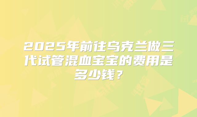 2025年前往乌克兰做三代试管混血宝宝的费用是多少钱?