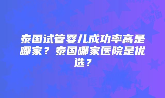 泰国试管婴儿成功率高是哪家?泰国哪家医院是优选?