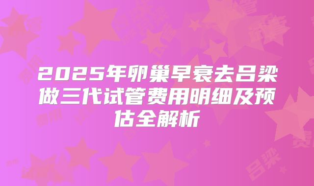 2025年卵巢早衰去吕梁做三代试管费用明细及预估全解析