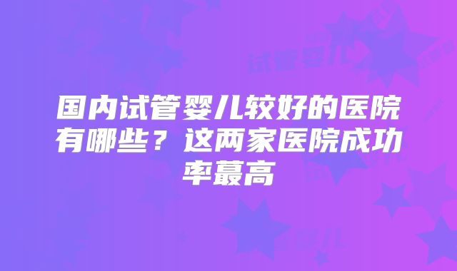 国内试管婴儿较好的医院有哪些?这两家医院成功率蕞高