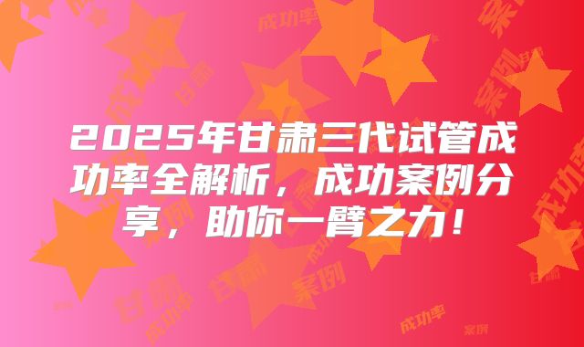 2025年甘肃三代试管成功率全解析，成功案例分享，助你一臂之力！