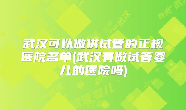 武汉可以做供试管的正规医院名单(武汉有做试管婴儿的医院吗)