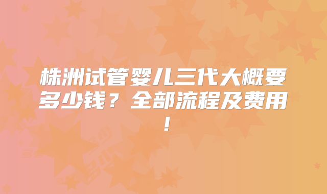 株洲试管婴儿三代大概要多少钱？全部流程及费用！