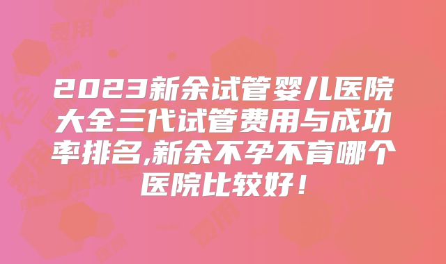 2023新余试管婴儿医院大全三代试管费用与成功率排名,新余不孕不育哪个医院比较好!