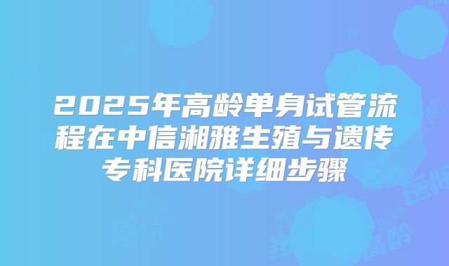 2025年高龄单身试管流程在中信湘雅生殖与遗传专科医院详细步骤