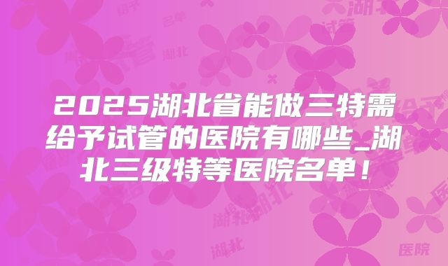 2025湖北省能做三特需给予试管的医院有哪些_湖北三级特等医院名单！
