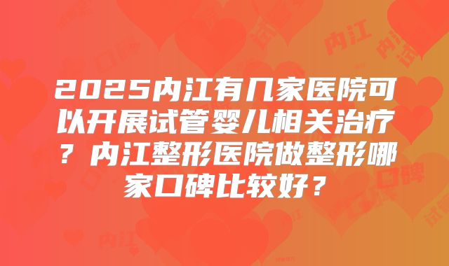 2025内江有几家医院可以开展试管婴儿相关治疗？内江整形医院做整形哪家口碑比较好？