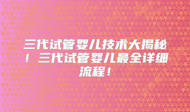 三代试管婴儿技术大揭秘!三代试管婴儿最全详细流程!