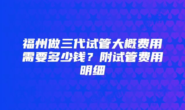 福州做三代试管大概费用需要多少钱？附试管费用明细