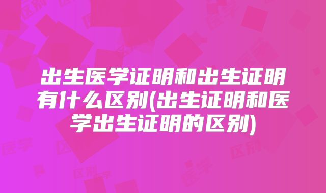 出生医学证明和出生证明有什么区别(出生证明和医学出生证明的区别)