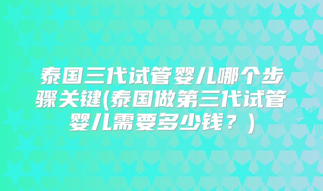 泰国三代试管婴儿哪个步骤关键(泰国做第三代试管婴儿需要多少钱？)