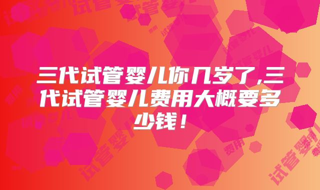 三代试管婴儿你几岁了,三代试管婴儿费用大概要多少钱！