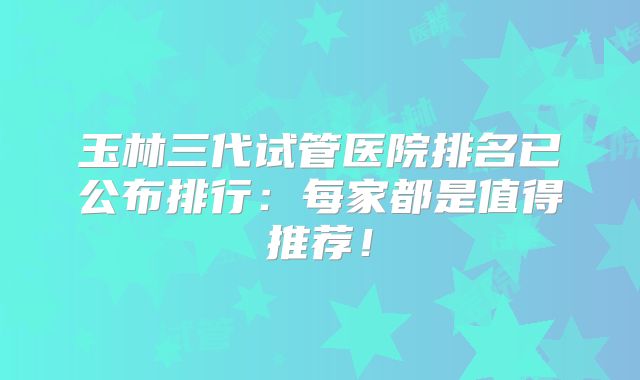 玉林三代试管医院排名已公布排行：每家都是值得推荐！