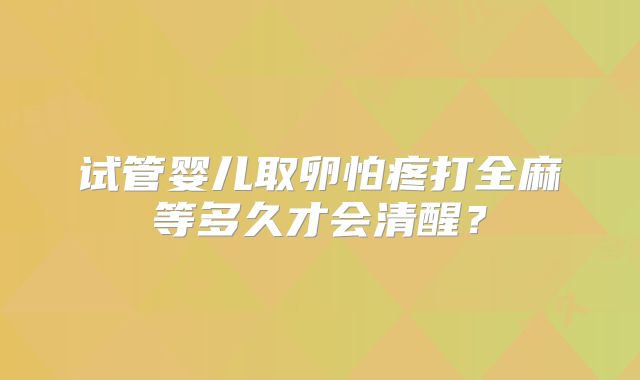 试管婴儿取卵怕疼打全麻等多久才会清醒?
