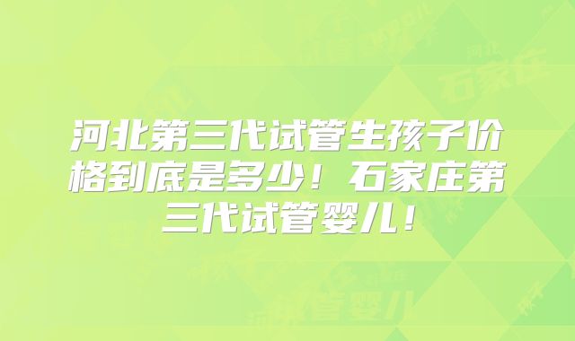 河北第三代试管生孩子价格到底是多少！石家庄第三代试管婴儿！