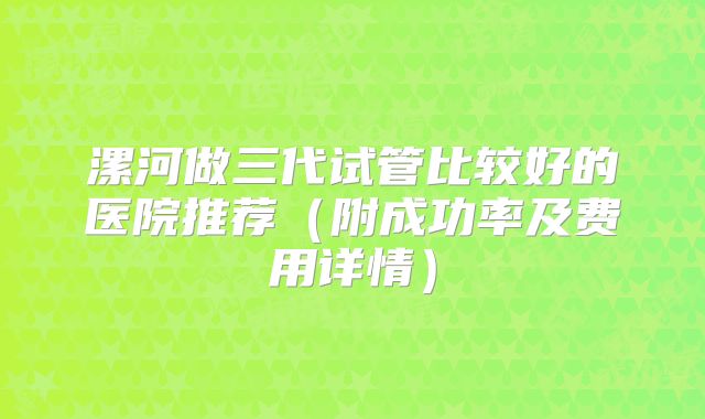 漯河做三代试管比较好的医院推荐(附成功率及费用详情)