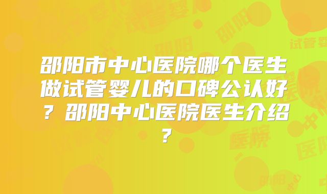 邵阳市中心医院哪个医生做试管婴儿的口碑公认好?邵阳中心医院医生介绍?