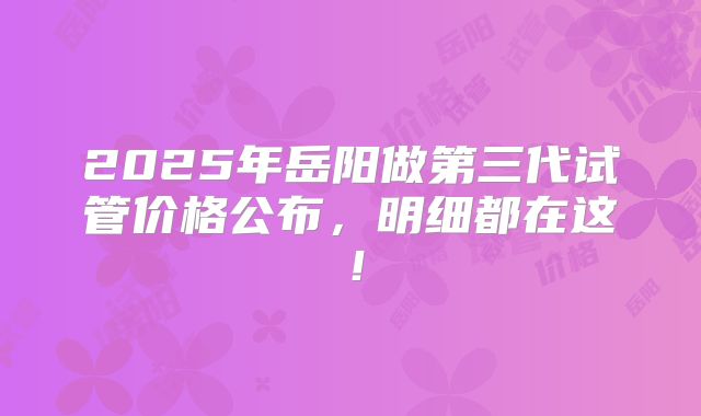 2025年岳阳做第三代试管价格公布,明细都在这!
