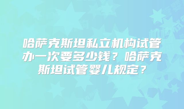 哈萨克斯坦私立机构试管办一次要多少钱？哈萨克斯坦试管婴儿规定？