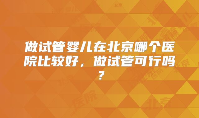 做试管婴儿在北京哪个医院比较好,做试管可行吗?