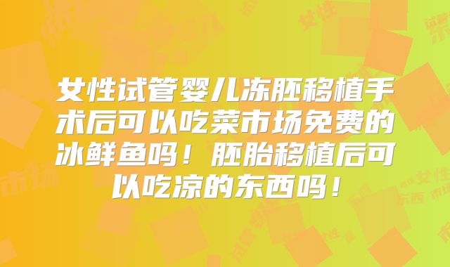 女性试管婴儿冻胚移植手术后可以吃菜市场免费的冰鲜鱼吗!胚胎移植后可以吃凉的东西吗!