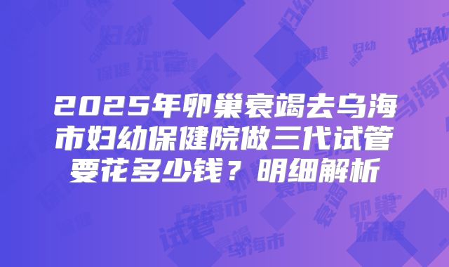 2025年卵巢衰竭去乌海市妇幼保健院做三代试管要花多少钱？明细解析