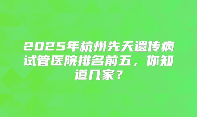 2025年杭州先天遗传病试管医院排名前五，你知道几家？