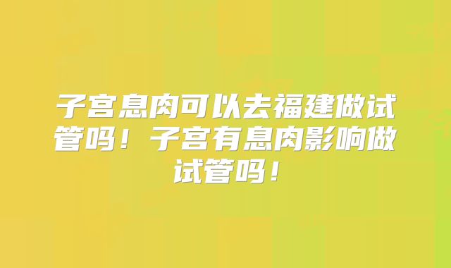 子宫息肉可以去福建做试管吗！子宫有息肉影响做试管吗！