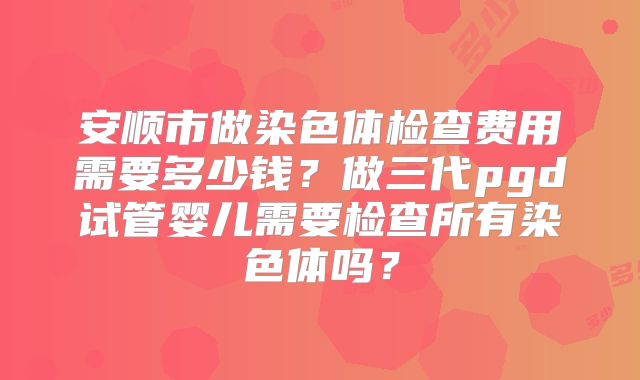 安顺市做染色体检查费用需要多少钱?做三代pgd试管婴儿需要检查所有染色体吗?