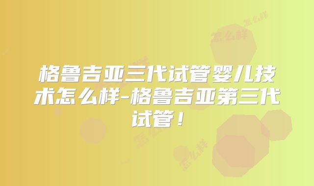 格鲁吉亚三代试管婴儿技术怎么样-格鲁吉亚第三代试管！