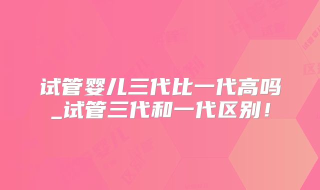 试管婴儿三代比一代高吗_试管三代和一代区别！
