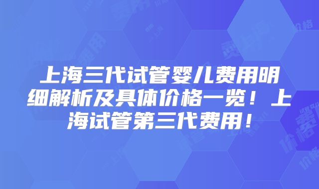 上海三代试管婴儿费用明细解析及具体价格一览!上海试管第三代费用!