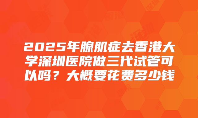 2025年腺肌症去香港大学深圳医院做三代试管可以吗？大概要花费多少钱