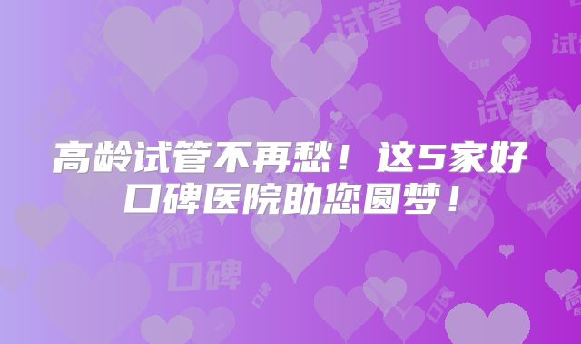 高龄试管不再愁!这5家好口碑医院助您圆梦!