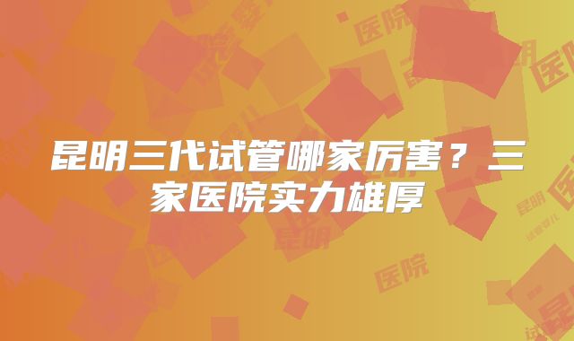 昆明三代试管哪家厉害?三家医院实力雄厚