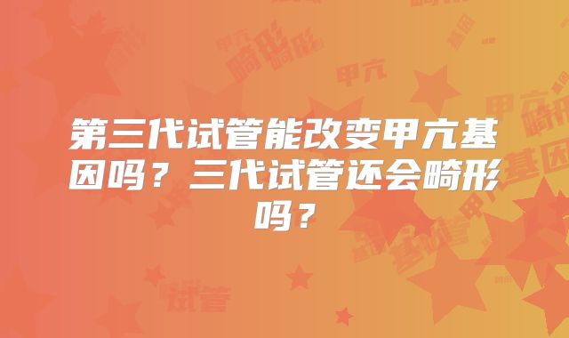 第三代试管能改变甲亢基因吗？三代试管还会畸形吗？