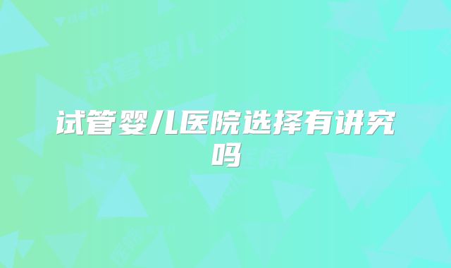 试管婴儿医院选择有讲究吗