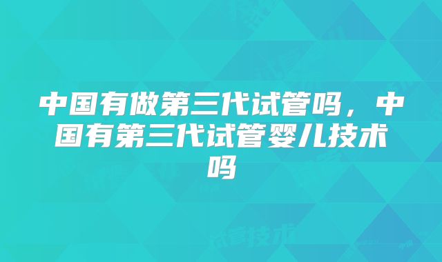 中国有做第三代试管吗，中国有第三代试管婴儿技术吗