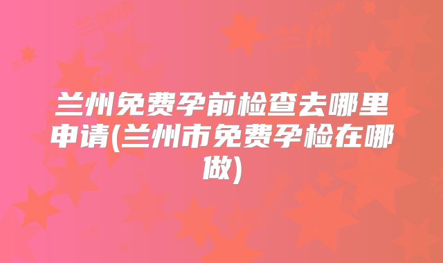 兰州免费孕前检查去哪里申请(兰州市免费孕检在哪做)