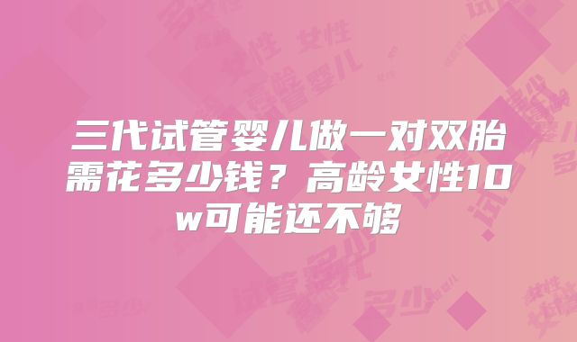 三代试管婴儿做一对双胎需花多少钱?高龄女性10w可能还不够
