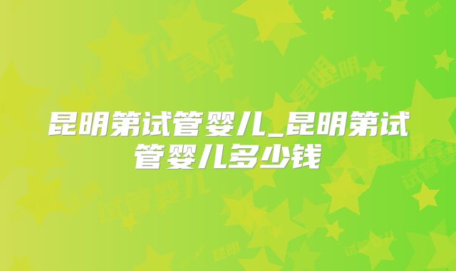 昆明第试管婴儿_昆明第试管婴儿多少钱