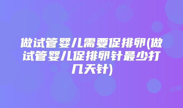 做试管婴儿需要促排卵(做试管婴儿促排卵针最少打几天针)