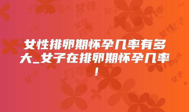 女性排卵期怀孕几率有多大_女子在排卵期怀孕几率!