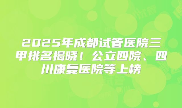 2025年成都试管医院三甲排名揭晓！公立四院、四川康复医院等上榜