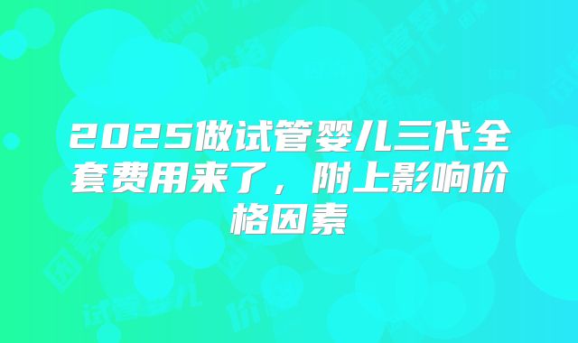 2025做试管婴儿三代全套费用来了，附上影响价格因素