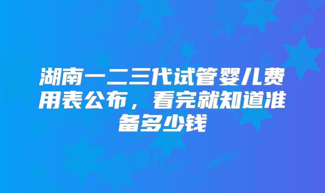 湖南一二三代试管婴儿费用表公布，看完就知道准备多少钱