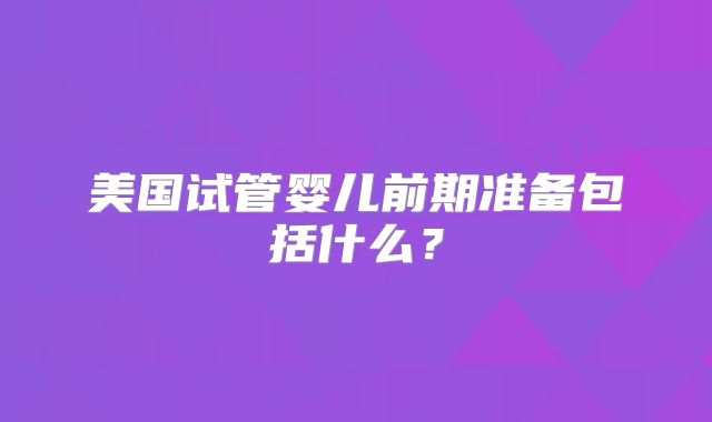 美国试管婴儿前期准备包括什么？