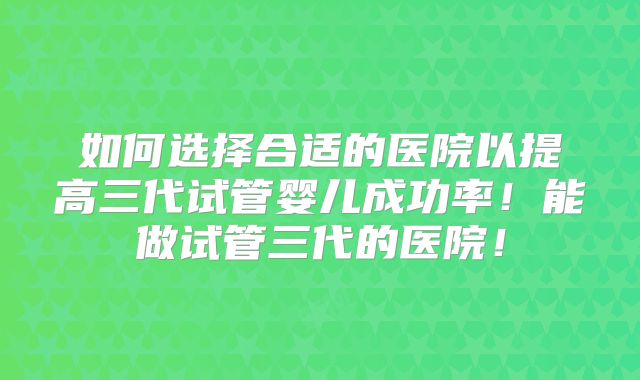 如何选择合适的医院以提高三代试管婴儿成功率！能做试管三代的医院！
