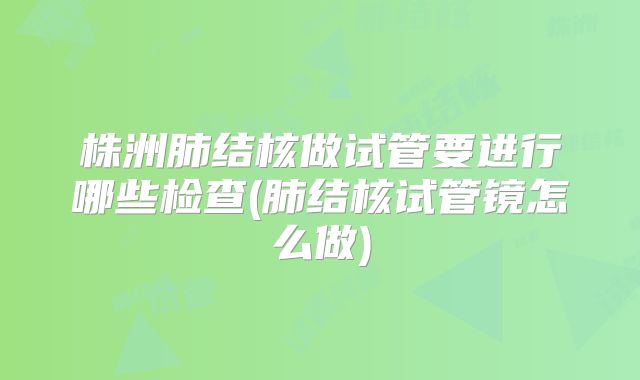 株洲肺结核做试管要进行哪些检查(肺结核试管镜怎么做)