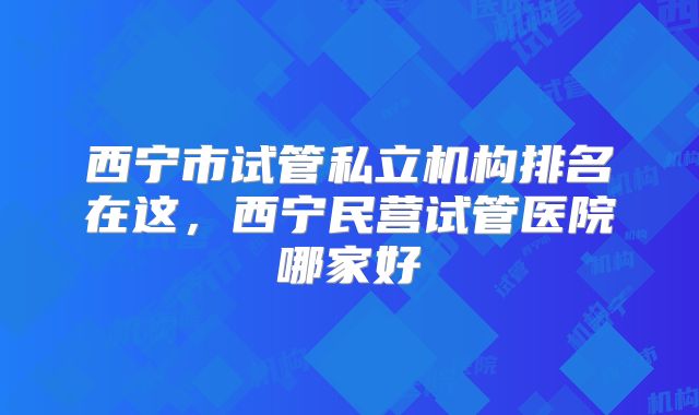 西宁市试管私立机构排名在这,西宁民营试管医院哪家好